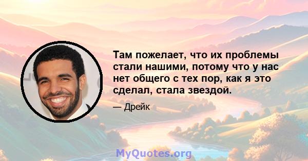 Там пожелает, что их проблемы стали нашими, потому что у нас нет общего с тех пор, как я это сделал, стала звездой.