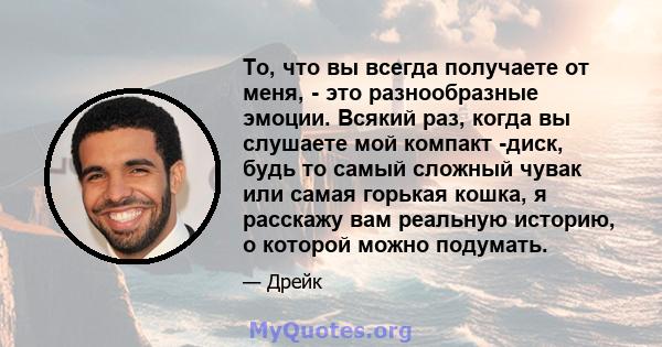 То, что вы всегда получаете от меня, - это разнообразные эмоции. Всякий раз, когда вы слушаете мой компакт -диск, будь то самый сложный чувак или самая горькая кошка, я расскажу вам реальную историю, о которой можно