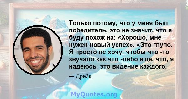 Только потому, что у меня был победитель, это не значит, что я буду похож на: «Хорошо, мне нужен новый успех». «Это глупо. Я просто не хочу, чтобы что -то звучало как что -либо еще, что, я надеюсь, это видение каждого.