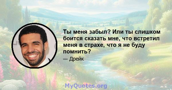 Ты меня забыл? Или ты слишком боится сказать мне, что встретил меня в страхе, что я не буду помнить?