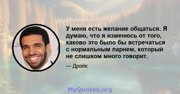 У меня есть желание общаться. Я думаю, что я изменюсь от того, каково это было бы встречаться с нормальным парнем, который не слишком много говорит.