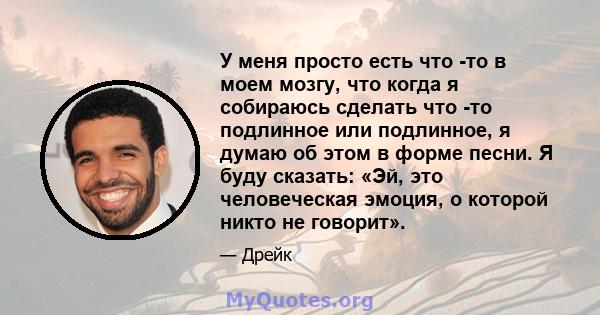 У меня просто есть что -то в моем мозгу, что когда я собираюсь сделать что -то подлинное или подлинное, я думаю об этом в форме песни. Я буду сказать: «Эй, это человеческая эмоция, о которой никто не говорит».