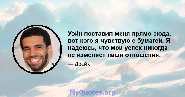 Уэйн поставил меня прямо сюда, вот кого я чувствую с бумагой. Я надеюсь, что мой успех никогда не изменяет наши отношения.