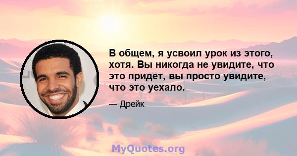 В общем, я усвоил урок из этого, хотя. Вы никогда не увидите, что это придет, вы просто увидите, что это уехало.