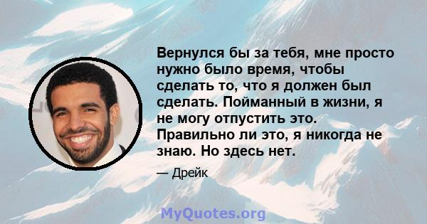 Вернулся бы за тебя, мне просто нужно было время, чтобы сделать то, что я должен был сделать. Пойманный в жизни, я не могу отпустить это. Правильно ли это, я никогда не знаю. Но здесь нет.