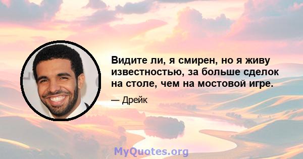 Видите ли, я смирен, но я живу известностью, за больше сделок на столе, чем на мостовой игре.