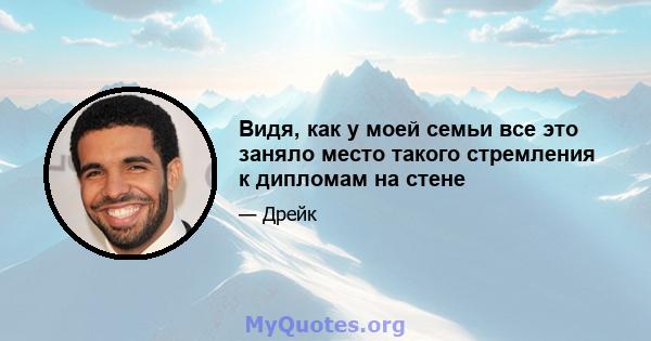 Видя, как у моей семьи все это заняло место такого стремления к дипломам на стене