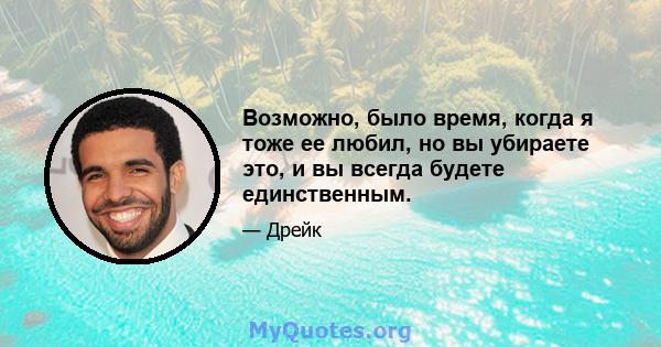 Возможно, было время, когда я тоже ее любил, но вы убираете это, и вы всегда будете единственным.