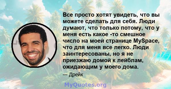 Все просто хотят увидеть, что вы можете сделать для себя. Люди думают, что только потому, что у меня есть какое -то смешное число на моей странице MySpace, что для меня все легко. Люди заинтересованы, но я не приезжаю