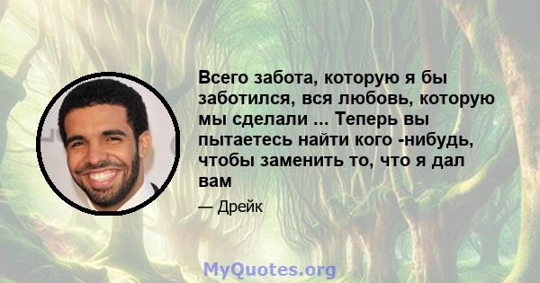 Всего забота, которую я бы заботился, вся любовь, которую мы сделали ... Теперь вы пытаетесь найти кого -нибудь, чтобы заменить то, что я дал вам