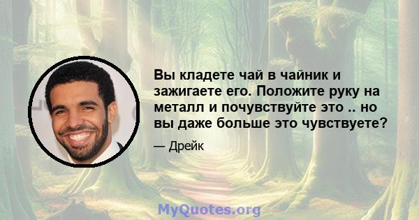 Вы кладете чай в чайник и зажигаете его. Положите руку на металл и почувствуйте это .. но вы даже больше это чувствуете?