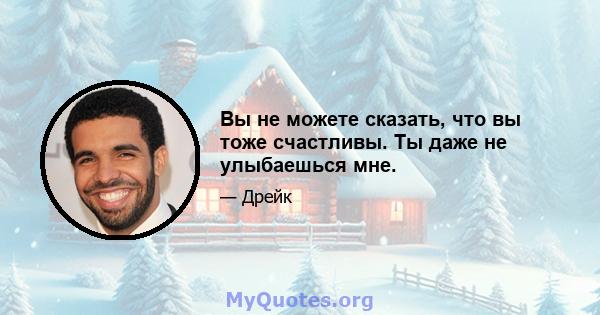 Вы не можете сказать, что вы тоже счастливы. Ты даже не улыбаешься мне.