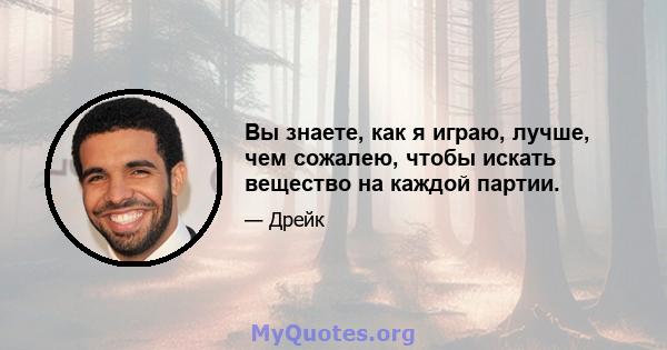 Вы знаете, как я играю, лучше, чем сожалею, чтобы искать вещество на каждой партии.