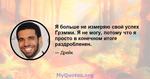 Я больше не измеряю свой успех Грэмми. Я не могу, потому что я просто в конечном итоге раздробленен.