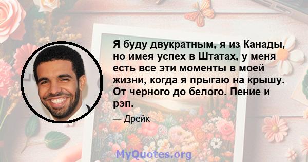 Я буду двукратным, я из Канады, но имея успех в Штатах, у меня есть все эти моменты в моей жизни, когда я прыгаю на крышу. От черного до белого. Пение и рэп.