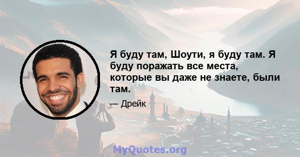 Я буду там, Шоути, я буду там. Я буду поражать все места, которые вы даже не знаете, были там.