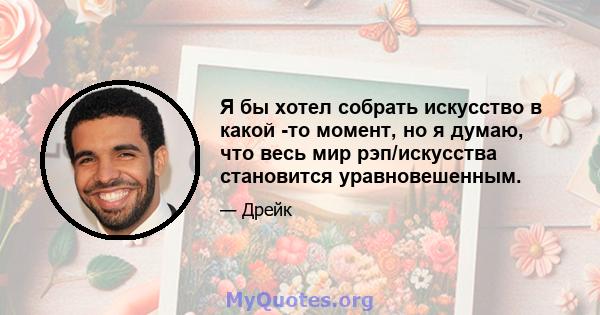 Я бы хотел собрать искусство в какой -то момент, но я думаю, что весь мир рэп/искусства становится уравновешенным.