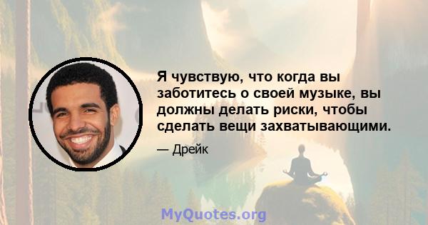 Я чувствую, что когда вы заботитесь о своей музыке, вы должны делать риски, чтобы сделать вещи захватывающими.