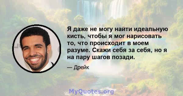 Я даже не могу найти идеальную кисть, чтобы я мог нарисовать то, что происходит в моем разуме. Скажи себя за себя, но я на пару шагов позади.