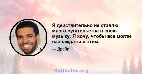 Я действительно не ставлю много ругательства в свою музыку. Я хочу, чтобы все могли наслаждаться этим.