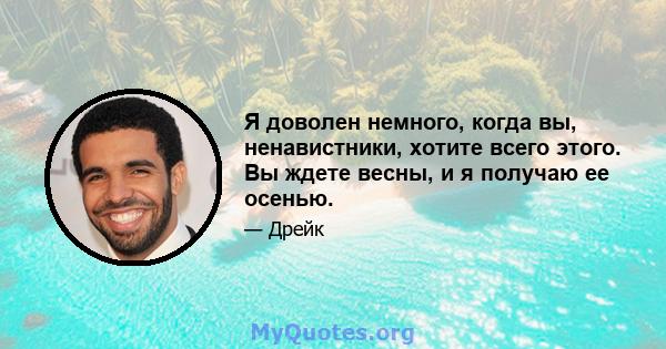 Я доволен немного, когда вы, ненавистники, хотите всего этого. Вы ждете весны, и я получаю ее осенью.