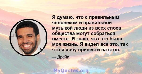 Я думаю, что с правильным человеком и правильной музыкой люди из всех слоев общества могут собраться вместе. Я знаю, что это была моя жизнь. Я видел все это, так что я хочу принести на стол.