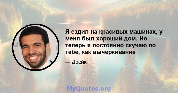 Я ездил на красивых машинах, у меня был хороший дом. Но теперь я постоянно скучаю по тебе, как вычеркивание