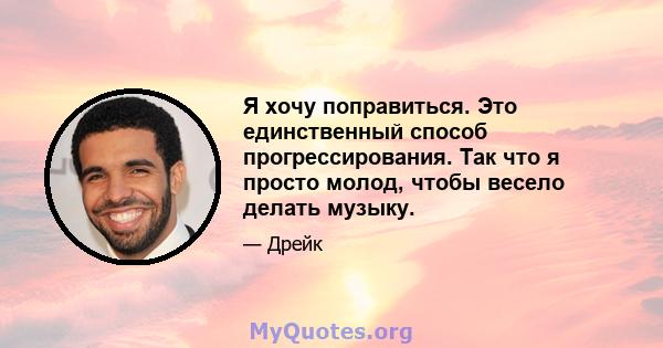 Я хочу поправиться. Это единственный способ прогрессирования. Так что я просто молод, чтобы весело делать музыку.