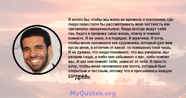 Я хотел бы, чтобы мы жили во времена и поколении, где люди перестали бы рассматривать мою честность как чрезмерно эмоциональную. Люди всегда ведут себя так, будто я провожу свою жизнь, плачу в темной комнате. Я не знаю, 