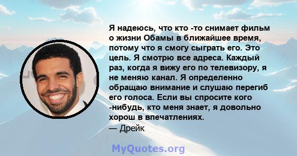 Я надеюсь, что кто -то снимает фильм о жизни Обамы в ближайшее время, потому что я смогу сыграть его. Это цель. Я смотрю все адреса. Каждый раз, когда я вижу его по телевизору, я не меняю канал. Я определенно обращаю