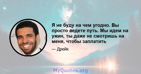 Я не буду на чем угодно. Вы просто ведете путь. Мы идем на ужин, ты даже не смотришь на меня, чтобы заплатить