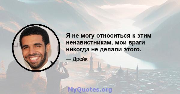 Я не могу относиться к этим ненавистникам, мои враги никогда не делали этого.