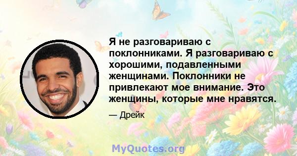 Я не разговариваю с поклонниками. Я разговариваю с хорошими, подавленными женщинами. Поклонники не привлекают мое внимание. Это женщины, которые мне нравятся.