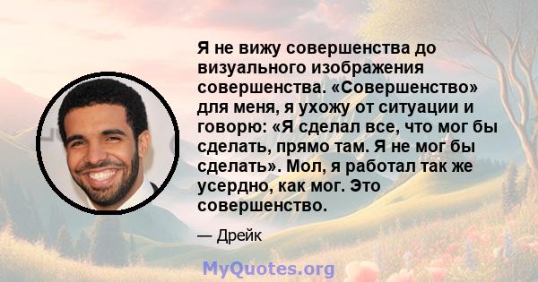 Я не вижу совершенства до визуального изображения совершенства. «Совершенство» для меня, я ухожу от ситуации и говорю: «Я сделал все, что мог бы сделать, прямо там. Я не мог бы сделать». Мол, я работал так же усердно,