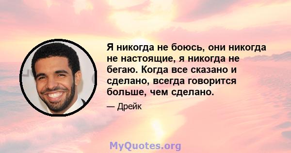 Я никогда не боюсь, они никогда не настоящие, я никогда не бегаю. Когда все сказано и сделано, всегда говорится больше, чем сделано.