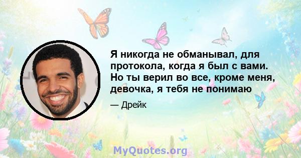 Я никогда не обманывал, для протокола, когда я был с вами. Но ты верил во все, кроме меня, девочка, я тебя не понимаю