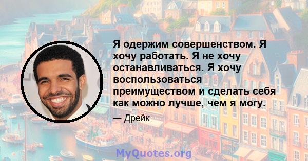 Я одержим совершенством. Я хочу работать. Я не хочу останавливаться. Я хочу воспользоваться преимуществом и сделать себя как можно лучше, чем я могу.