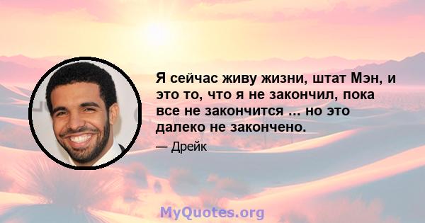 Я сейчас живу жизни, штат Мэн, и это то, что я не закончил, пока все не закончится ... но это далеко не закончено.