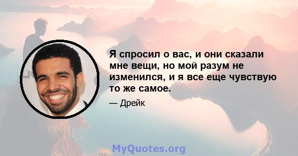 Я спросил о вас, и они сказали мне вещи, но мой разум не изменился, и я все еще чувствую то же самое.