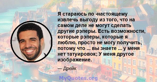 Я стараюсь по -настоящему извлечь выгоду из того, что на самом деле не могут сделать другие рэперы. Есть возможности, которые рэперы, которые я люблю, просто не могу получить, потому что ... вы знаете ... у меня нет