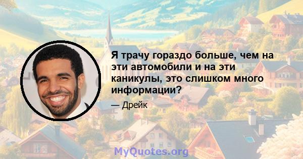 Я трачу гораздо больше, чем на эти автомобили и на эти каникулы, это слишком много информации?