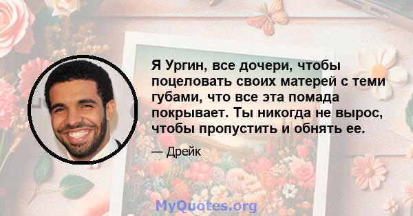 Я Ургин, все дочери, чтобы поцеловать своих матерей с теми губами, что все эта помада покрывает. Ты никогда не вырос, чтобы пропустить и обнять ее.