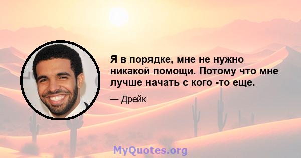 Я в порядке, мне не нужно никакой помощи. Потому что мне лучше начать с кого -то еще.