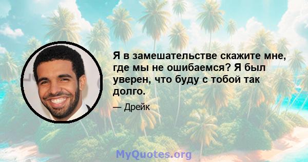 Я в замешательстве скажите мне, где мы не ошибаемся? Я был уверен, что буду с тобой так долго.