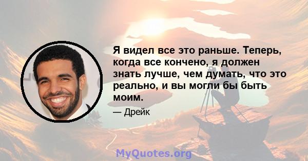 Я видел все это раньше. Теперь, когда все кончено, я должен знать лучше, чем думать, что это реально, и вы могли бы быть моим.