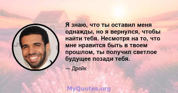 Я знаю, что ты оставил меня однажды, но я вернулся, чтобы найти тебя. Несмотря на то, что мне нравится быть в твоем прошлом, ты получил светлое будущее позади тебя.