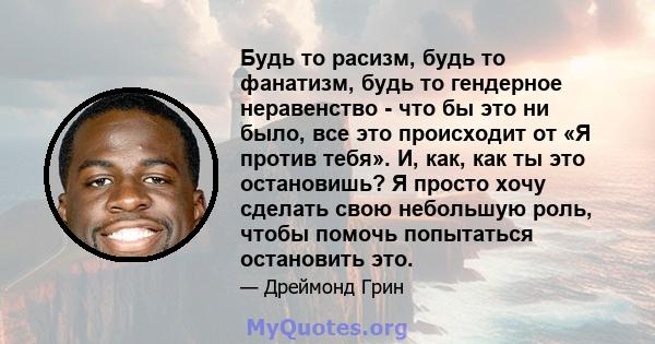 Будь то расизм, будь то фанатизм, будь то гендерное неравенство - что бы это ни было, все это происходит от «Я против тебя». И, как, как ты это остановишь? Я просто хочу сделать свою небольшую роль, чтобы помочь