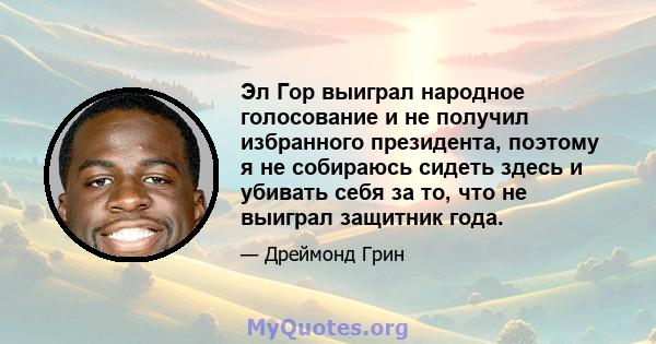 Эл Гор выиграл народное голосование и не получил избранного президента, поэтому я не собираюсь сидеть здесь и убивать себя за то, что не выиграл защитник года.