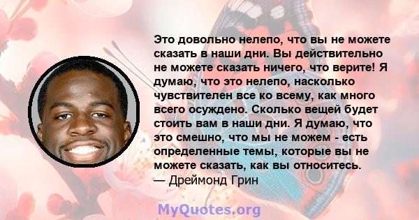 Это довольно нелепо, что вы не можете сказать в наши дни. Вы действительно не можете сказать ничего, что верите! Я думаю, что это нелепо, насколько чувствителен все ко всему, как много всего осуждено. Сколько вещей