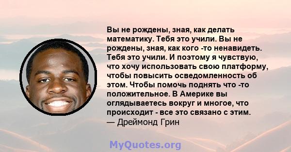 Вы не рождены, зная, как делать математику. Тебя это учили. Вы не рождены, зная, как кого -то ненавидеть. Тебя это учили. И поэтому я чувствую, что хочу использовать свою платформу, чтобы повысить осведомленность об